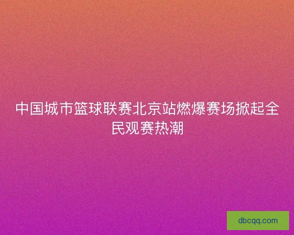 中国城市篮球联赛北京站燃爆赛场掀起全民观赛热潮