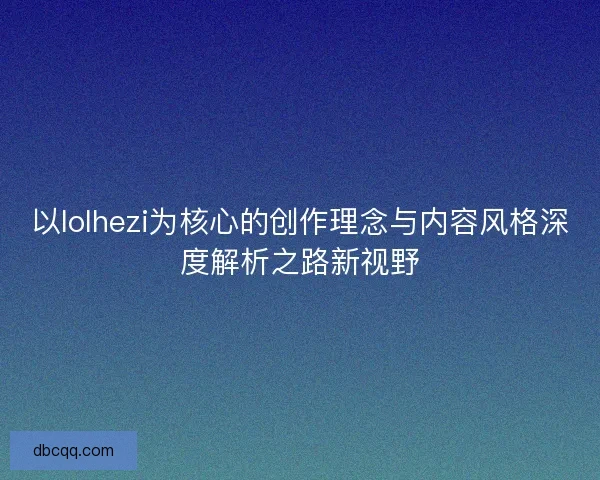 以lolhezi为核心的创作理念与内容风格深度解析之路新视野