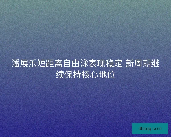 潘展乐短距离自由泳表现稳定 新周期继续保持核心地位