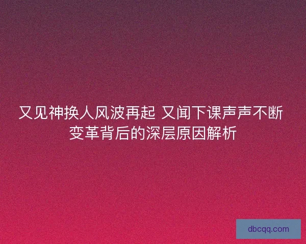 又见神换人风波再起 又闻下课声声不断 变革背后的深层原因解析